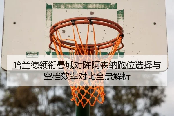 哈兰德领衔曼城对阵阿森纳跑位选择与空档效率对比全景解析