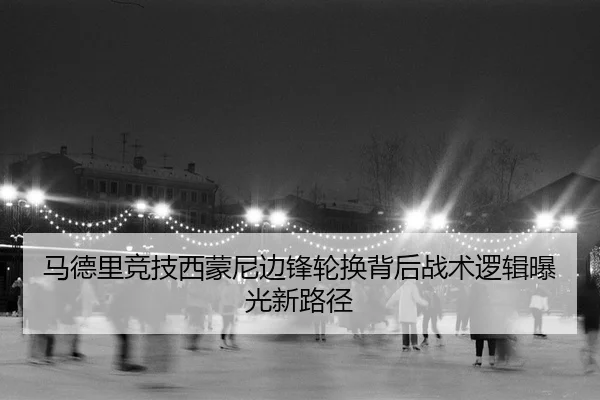 马德里竞技西蒙尼边锋轮换背后战术逻辑曝光新路径