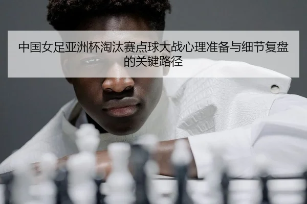 中国女足亚洲杯淘汰赛点球大战心理准备与细节复盘的关键路径